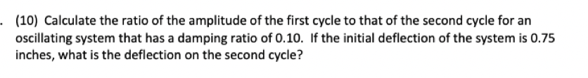. (10) Calculate the ratio of the amplitude of the first cycle to that of the second cycle for an
oscillating system that has a damping ratio of 0.10. If the initial deflection of the system is 0.75
inches, what is the deflection on the second cycle?