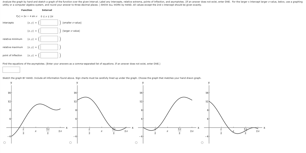 Analyze the graph by hand and sketch a graph of the function over the given interval. Label any intercepts, relative extrema, points of inflection, and asymptotes. (If an answer does not exist, enter DNE. For the larger x intercept larger x-value, below, use a graphing
utility or a computer algebra system, and round your answer to three decimal places. ) SHOW ALL WORK by HAND. All values except the 2nd x intercept should be given exactly.
Function
Interval
f(x) = 2x - 4 sin x
0 <x< 2n
intercepts
(х, у) %3D
(smaller x-value)
(х, у) %3D
(larger x-value)
relative minimum
(х, у) %3D
relative maximum
(х, у) %3D
point of inflection
(x, y) =
Find the equations of the asymptotes. (Enter your answers as a comma-separated list of equations. If an answer does not exist, enter DNE.)
Sketch the graph BY HAND. Include all information found above. Sign charts must be carefully lined up under the graph. Choose the graph that matches your hand drawn graph.
y
y
y
y
16
16
16
16
12
12
12
12
8
8
8
8
4
4
4
4
X
3 д
3
2 л
2 л
2A
2
2
2
2
2
-4
