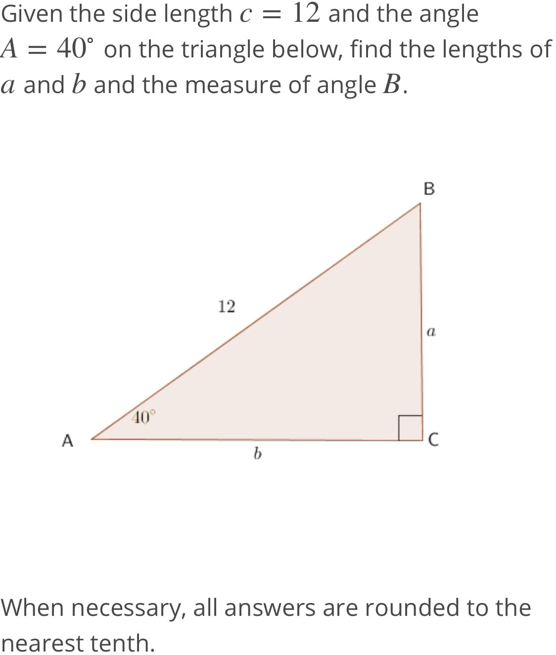 Given the side length c = 12 and the angle
A = 40° on the triangle below, find the lengths of
a and b and the measure of angle B.
B
12
a
40°
A
C
b
When necessary, all answers are rounded to the
nearest tenth.
