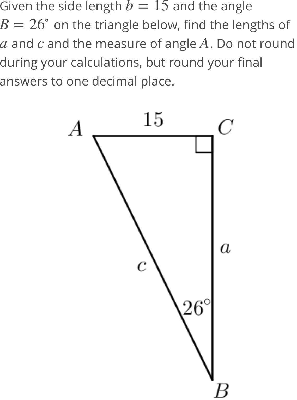 Given the side length b = 15 and the angle
B = 26° on the triangle below, find the lengths of
a and c and the measure of angle A. Do not round
during your calculations, but round your final
answers to one decimal place.
15
A
C
a
C
26°
В
