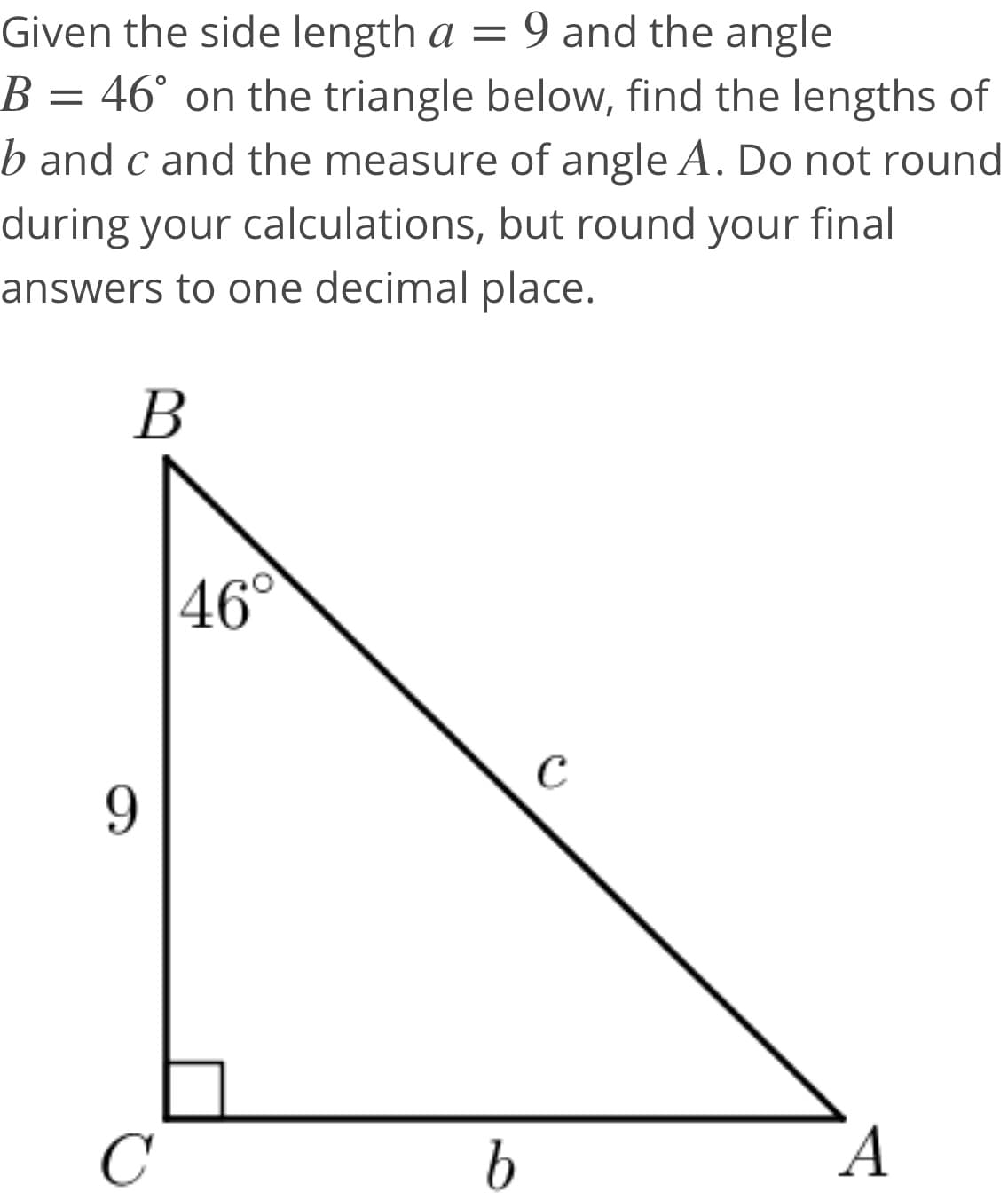 Given the side length a =
9 and the angle
B = 46° on the triangle below, find the lengths of
b and c and the measure of angle A. Do not round
during your calculations, but round your final
answers to one decimal place.
В
46°
C
9.
C
А
