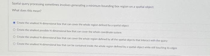 Spatial query processing sometimes involves generating a minimum bounding box region on a spatial object.
What does this mean?
Create the smallest N-dimensional box that can cover the whole region defined by a spatial object
O Create the smallest possible N-dimensional box that can cover the whole coordinate system
O Create the smallest N-dimensional box that can cover the whole region defined by all the spatial objects that interact with the query
O Create the smallest N-dimensional box that can be contained inside the whole region defined by a spatial object while still touching its edges.