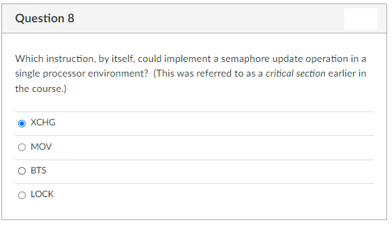 Question 8
Which instruction, by itself, could implement a semaphore update operation in a
single processor environment? (This was referred to as a critical section earlier in
the course.)
XCHG
MOV
BTS
LOCK