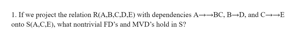 1. If we project the relation R(A,B,C,D,E) with dependencies A→→BC, B→D, and C→→E
onto S(A,C,E), what nontrivial FD's and MVD's hold in S?