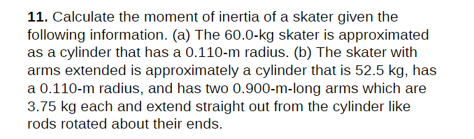 11. Calculate the moment of inertia of a skater given the
following information. (a) The 60.0-kg skater is approximated
as a cylinder that has a 0.110-m radius. (b) The skater with
arms extended is approximately a cylinder that is 52.5 kg, has
a 0.110-m radius, and has two 0.900-m-long arms which are
3.75 kg each and extend straight out from the cylinder like
rods rotated about their ends.
