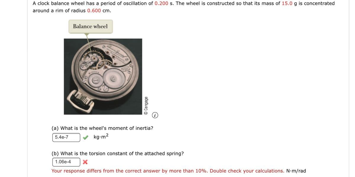 A clock balance wheel has a period of oscillation of 0.200 s. The wheel is constructed so that its mass of 15.0 g is concentrated
around a rim of radius 0.600 cm.
Balance wheel
(a) What is the wheel's moment of inertia?
5.4e-7
v kg-m2
(b) What is the torsion constant of the attached spring?
1.06e-4
Your response differs from the correct answer by more than 10%. Double check your calculations. N•m/rad
© Cengage

