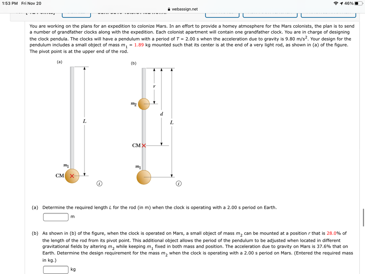 1:53 PM Fri Nov 20
*1 46%
A webassign.net
You are working on the plans for an expedition to colonize Mars. In an effort to provide a homey atmosphere for the Mars colonists, the plan is to send
a number of grandfather clocks along with the expedition. Each colonist apartment will contain one grandfather clock. You are in charge of designing
the clock pendula. The clocks will have a pendulum with a period of T = 2.00 s when the acceleration due to gravity is 9.80 m/s?. Your design for the
pendulum includes a small object of mass m,
= 1.89 kg mounted such that its center is at the end of a very light rod, as shown in (a) of the figure.
The pivot point is at the upper end of the rod.
(a)
(b)
m2
d
L
L
CM X
m1
CM X
(a) Determine the required length L for the rod (in m) when the clock is operating with a 2.00 s period on Earth.
m
(b) As shown in (b) of the figure, when the clock is operated on Mars, a small object of mass m, can be mounted at a position r that is 28.0% of
the length of the rod from its pivot point. This additional object allows the period of the pendulum to be adjusted when located in different
gravitational fields by altering m, while keeping m,
fixed in both mass and position. The acceleration due to gravity on Mars is 37.6% that on
Earth. Determine the design requirement for the mass m, when the clock is operating with a 2.00 s period on Mars. (Entered the required mass
in kg.)
kg
