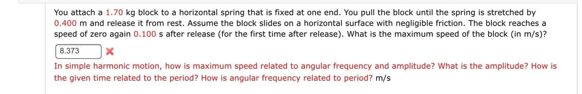 You attach a 1.70 kg block to a horizontal spring that is fixed at one end. You pull the block until the spring is stretched by
0.400 m and release it from rest. Assume the block slides on a horizontal surface with negligible friction. The block reaches a
speed of zero again 0.100 s after release (for the first time after release). What is the maximum speed of the block (in m/s)?
8.373
In simple harmonic motion, how is maximum speed related to angular frequency and amplitude? What is the amplitude? How is
the given time related to the period? How is angular frequency related to period? m/s
