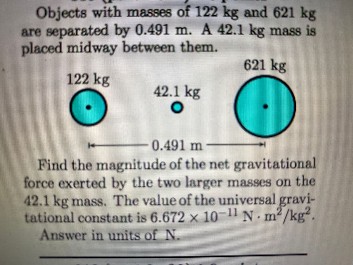 Objects with masses of 122 kg and 621 kg
are separated by 0.491 m. A 42.1 kg mass is
placed midway between them.
621 kg
122 kg
42.1 kg
-0.491m
Find the magnitude of the net gravitational
force exerted by the two larger masses on the
42.1 kg mass. The value of the universal gravi-
tational constant is 6.672 x 10
Answer in units of N.
¯11 N -
m²
2/kg².
IIn
