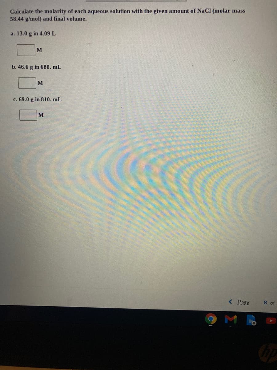 Calculate the molarity of each aqueous solution with the given amount of NaCl (molar mass
58.44 g/mol) and final volume.
a. 13.0 g in 4.09 L
M
b. 46.6 g in 680. mL
M
c. 69.0 g in 810. mL
M
< Prev
8 of
