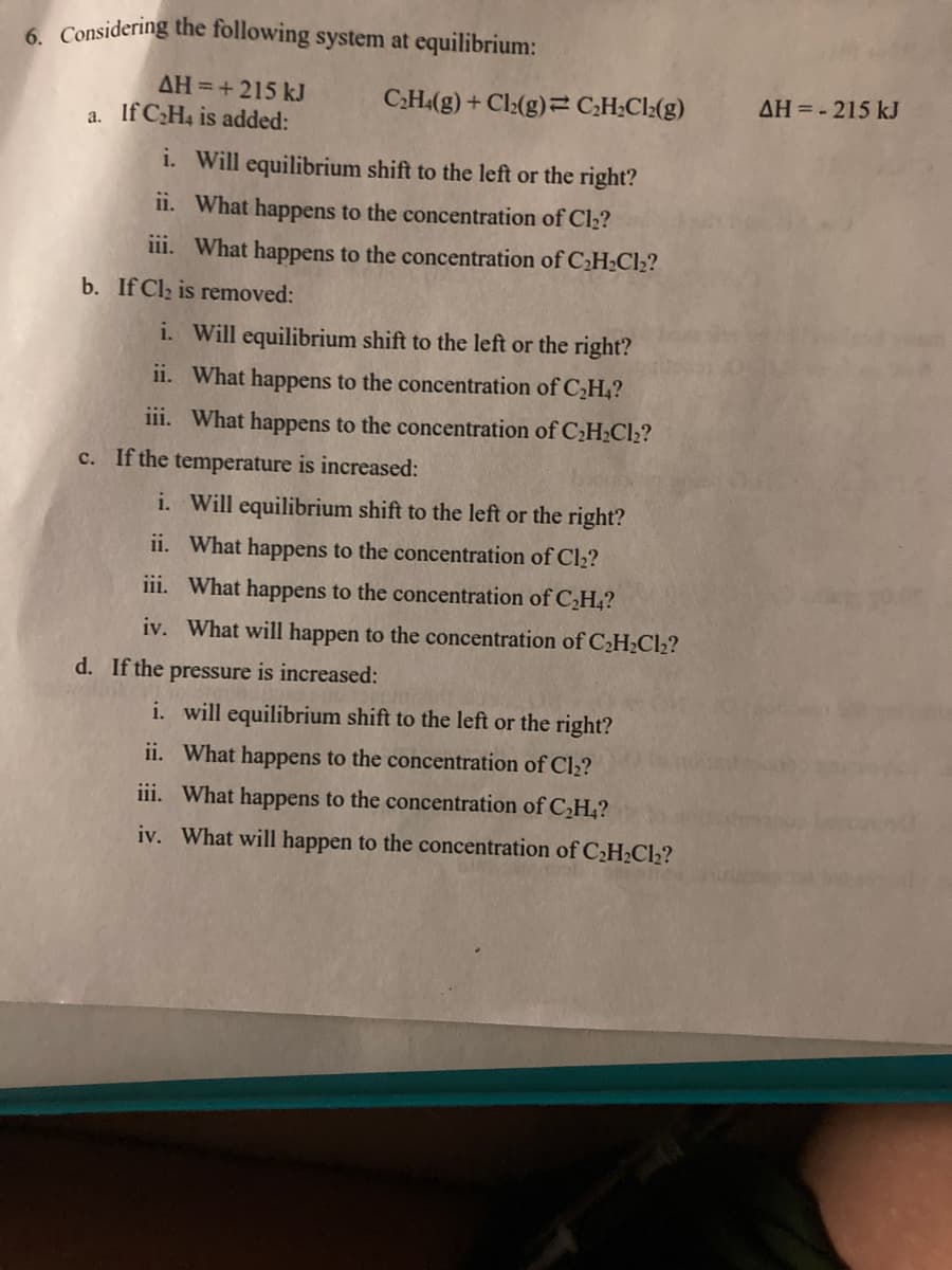 6. Considering the following system at equilibrium:
AH =+ 215 kJ
C.H.(g) + Cl:(g)= C;H;Cl:(g)
AH = - 215 kJ
a. If CH4 is added:
i. Will equilibrium shift to the left or the right?
ii. What happens to the concentration of Cl2?
iii. What happens to the concentration of C2H;Cl2?
b. If Cl2 is removed:
i. Will equilibrium shift to the left or the right?
ii. What happens to the concentration of C,H,?
iii. What happens to the concentration of CH;Cl2?
c. If the temperature is increased:
i. Will equilibrium shift to the left or the right?
ii. What happens to the concentration of Cl2?
iii. What happens to the concentration of C,H,?
iv. What will happen to the concentration of C¿H¿Cl2?
d. If the pressure is increased:
i. will equilibrium shift to the left or the right?
ii. What happens to the concentration of Cl2?
iii. What happens to the concentration of C,H,?
iv. What will happen to the concentration of CH2C12?
