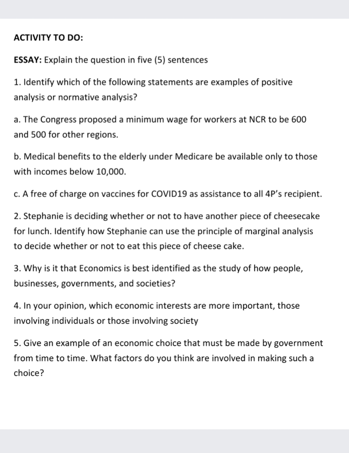 ACTIVITY TO DO:
ESSAY: Explain the question in five (5) sentences
1. Identify which of the following statements are examples of positive
analysis or normative analysis?
a. The Congress proposed a minimum wage for workers at NCR to be 600
and 500 for other regions.
b. Medical benefits to the elderly under Medicare be available only to those
with incomes below 10,000.
c. A free of charge on vaccines for COVID19 as assistance to all 4P's recipient.
2. Stephanie is deciding whether or not to have another piece of cheesecake
for lunch. Identify how Stephanie can use the principle of marginal analysis
to decide whether or not to eat this piece of cheese cake.
3. Why is it that Economics is best identified as the study of how people,
businesses, governments, and societies?
4. In your opinion, which economic interests are more important, those
involving individuals or those involving society
5. Give an example of an economic choice that must be made by government
from time to time. What factors do you think are involved in making such a
choice?
