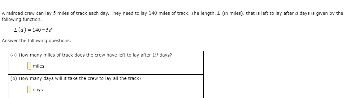 A railroad crew can lay 5 miles of track each day. They need to lay 140 miles of track. The length, L (in miles), that is left to lay after d days is given by the
following function.
L(d) = 140-5d
Answer the following questions.
(a) How many miles of track does the crew have left to lay after 19 days?
I miles
(b) How many days will it take the crew to lay all the track?
I days
