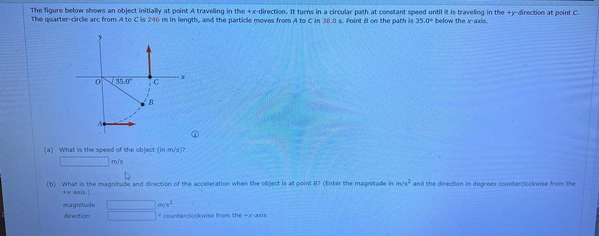 2
The figure below shows an object initially at point A traveling in the +x-direction. It turns in a circular path at constant speed until it is traveling in the +y-direction at point C.
The quarter-circle arc from A to C is 246 m in length, and the particle moves from A to C in 38.0 s. Point B on the path is 35.0° below the x-axis.
y
0
magnitude
direction
A
35.0⁰
1
B
(a) What is the speed of the object (in m/s)?
m/s
22
(b) What is the magnitude and direction of the acceleration when the object is at point B? (Enter the magnitude in m/s² and the direction in degrees counterclockwise from the
+x-axis.)
m/s2
Ⓡ
counterclockwise from the +x-axis