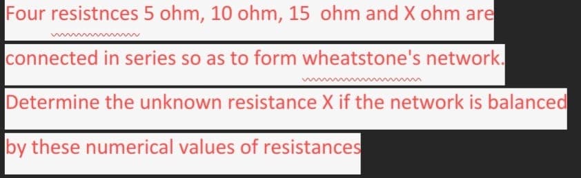 Four resistnces 5 ohm, 10 ohm, 15 ohm and X ohm are
connected in series so as to form wheatstone's network.
Determine the unknown resistance X if the network is balanced
by these numerical values of resistances