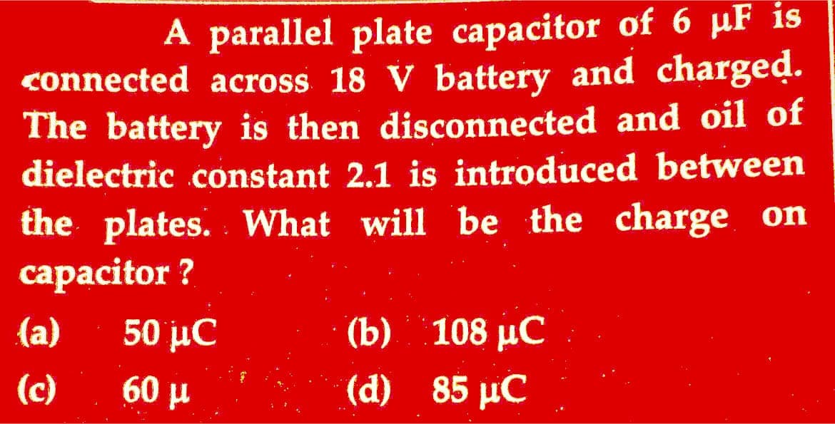 A parallel plate capacitor of 6 µF is
connected across 18 V battery and charged.
The battery is then disconnected and oil of
dielectric constant 2.1 is introduced between
the plates. What will be the charge on
capacitor ?
(a)
(c)
50 iC
60 μ
(b) 108 µC
(d) 85 pC