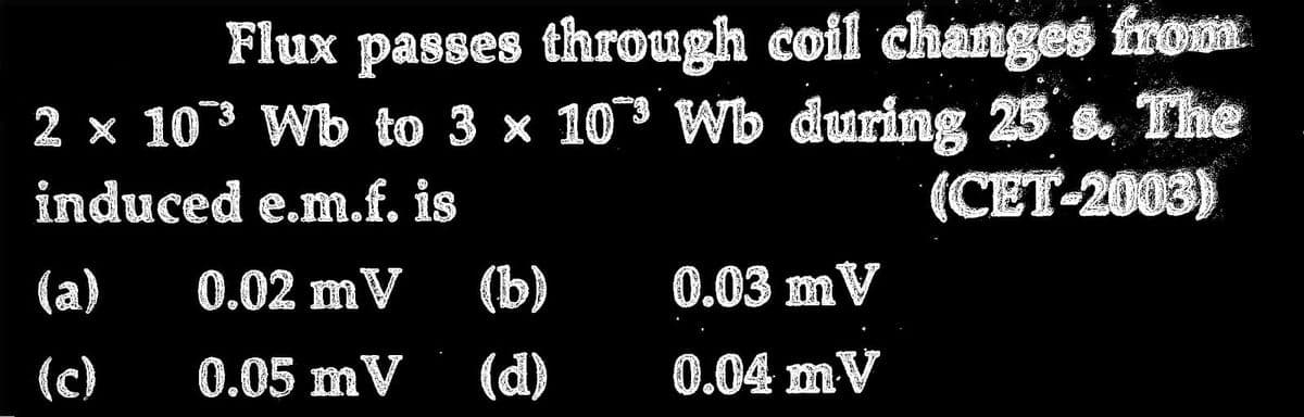 Flux passes through coil changes from
2 × 10³ Wb to 3 × 10 Wb during 25's. The
induced e.m.f. is
(CET-2003)
0.02 mV
0.05 mV
(a)
(c)
(b)
(d)
0.03 mV
0.04 mV