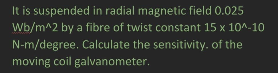 It is suspended in radial magnetic field 0.025
Wb/m^2 by a fibre of twist constant 15 x 10^-10
N-m/degree. Calculate the sensitivity. of the
moving coil galvanometer.