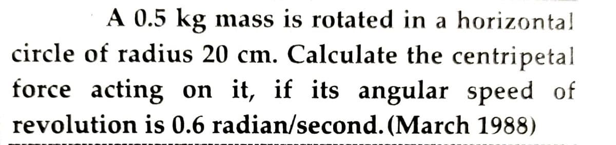A 0.5 kg mass is rotated in a horizontal
circle of radius 20 cm. Calculate the centripetal
force acting on it, if its angular speed of
revolution is 0.6 radian/second. (March 1988)
