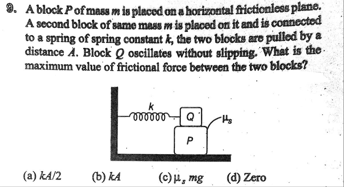 9. A block P of mass m is placed on a horizontal frictionless plane.
A second block of same mass m is placed on it and is connected
to a spring of spring constant k, the two blocks are pulled by a
distance A. Block Qoscillates without slipping. What is the
maximum value of frictional force between the two blocks?
(a) kA/2
к
Locker
(b) ka
vooooo Q
P
(c) μ, mg
S
-Hs
(d) Zero
