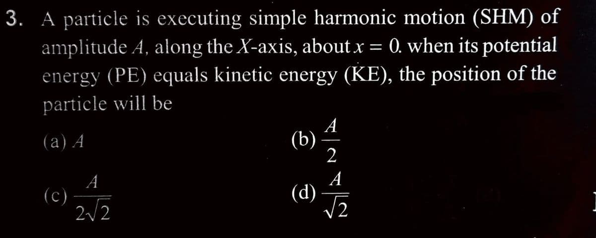 3. A particle is executing simple harmonic motion (SHM) of
amplitude A, along the X-axis, about x = 0. when its potential
energy (PE) equals kinetic energy (KE), the position of the
particle will be
(a) A
(c)
A
2√2
A
2
A
(d) √2
(b)