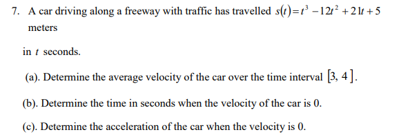 7. A car driving along a freeway with traffic has travelled s(t)=t - 12:? +21t + 5
meters
in t seconds.
(a). Determine the average velocity of the car over the time interval (3, 4].
(b). Determine the time in seconds when the velocity of the car is 0.
(c). Determine the acceleration of the car when the velocity is
