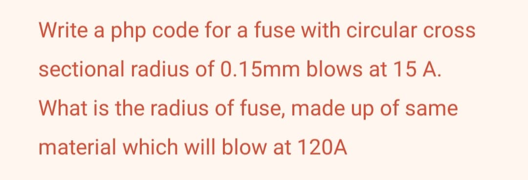 Write a php code for a fuse with circular cross
sectional radius of 0.15mm blows at 15 A.
What is the radius of fuse, made up of same
material which will blow at 120A
