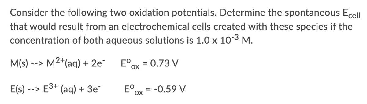 Consider the following two oxidation potentials. Determine the spontaneous Ecell
that would result from an electrochemical cells created with these species if the
concentration of both aqueous solutions is 1.0 x 103 M.
M(s) --> M2+(aq) + 2e¯
E°,
= 0.73 V
%D
OX
E(s) --> E3+ (aq) + 3e
E°,
= -0.59 V
%D
OX
