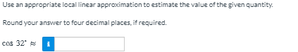 Use an appropriate local linear approximation to estimate the value of the given quantity.
Round your answer to four decimal places, if required.
cos 32'
