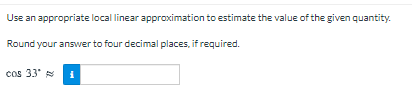 Use an appropriate local linear approximation to estimate the value of the given quantity.
Round your answer to four decimal places, if required.
cos 33"
