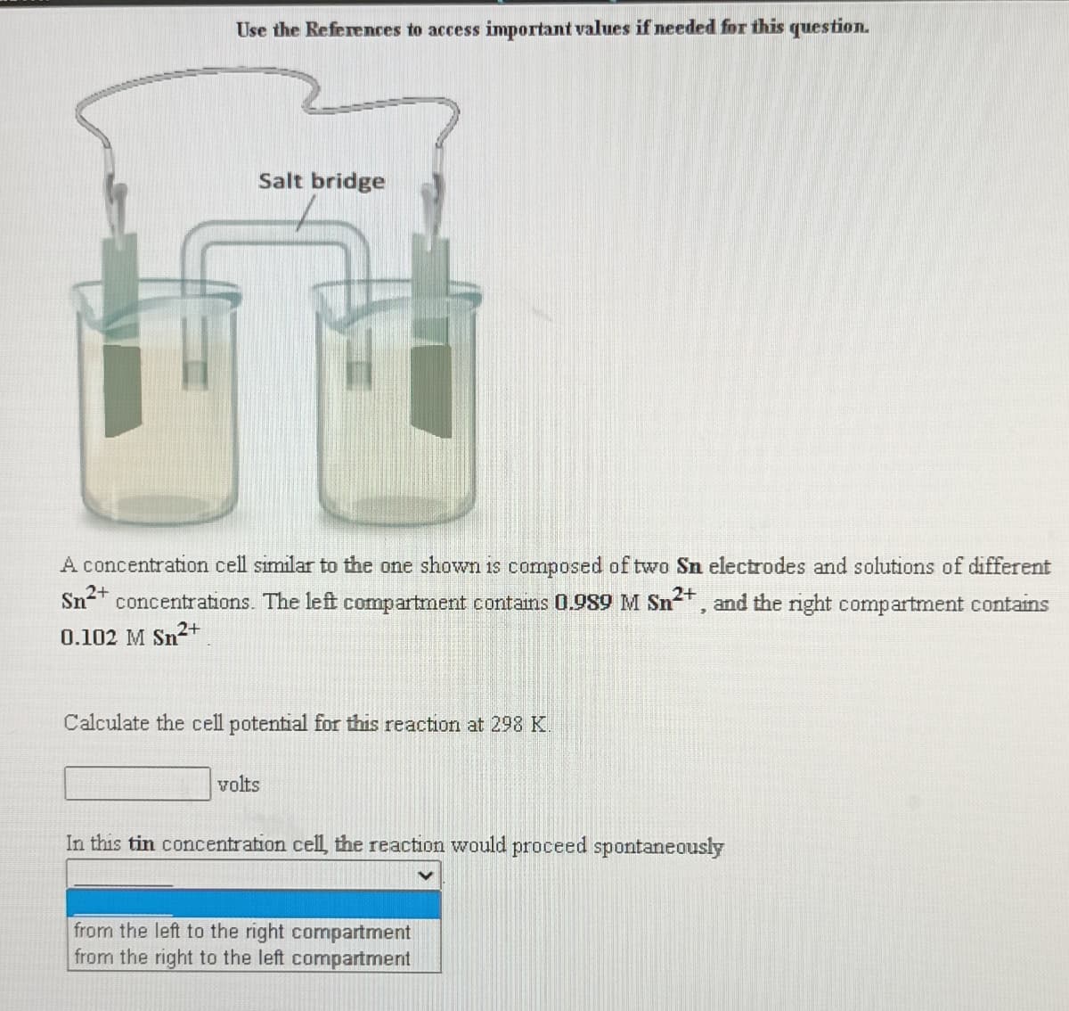 Use the References to access important values if needed for this question.
Salt bridge
A concentration cell similar to the one shown is composed of two Sn electrodes and solutions of different
Sn-* concentrations. The left compartment contains 0.989 M Sn2+, and the right compartment contains
0.102 M Sn2+
Calculate the cell potential for this reaction at 298 K.
volts
In this tin concentration cell, the reaction would proceed spontaneously
from the left to the right compartment
from the right to the left compartment
