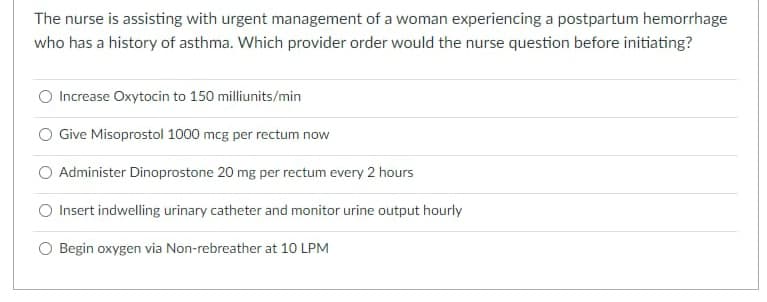 The nurse is assisting with urgent management of a woman experiencing a postpartum hemorrhage
who has a history of asthma. Which provider order would the nurse question before initiating?
Increase Oxytocin to 150 milliunits/min
Give Misoprostol 1000 mcg per rectum now
O Administer Dinoprostone 20 mg per rectum every 2 hours
O Insert indwelling urinary catheter and monitor urine output hourly
O Begin oxygen via Non-rebreather at 10 LPM