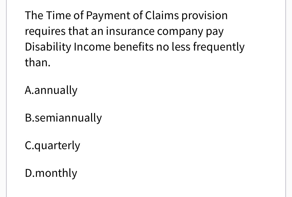 The Time of Payment of Claims provision
requires that an insurance company pay
Disability Income benefits no less frequently
than.
A.annually
B.semiannually
C.quarterly
D.monthly