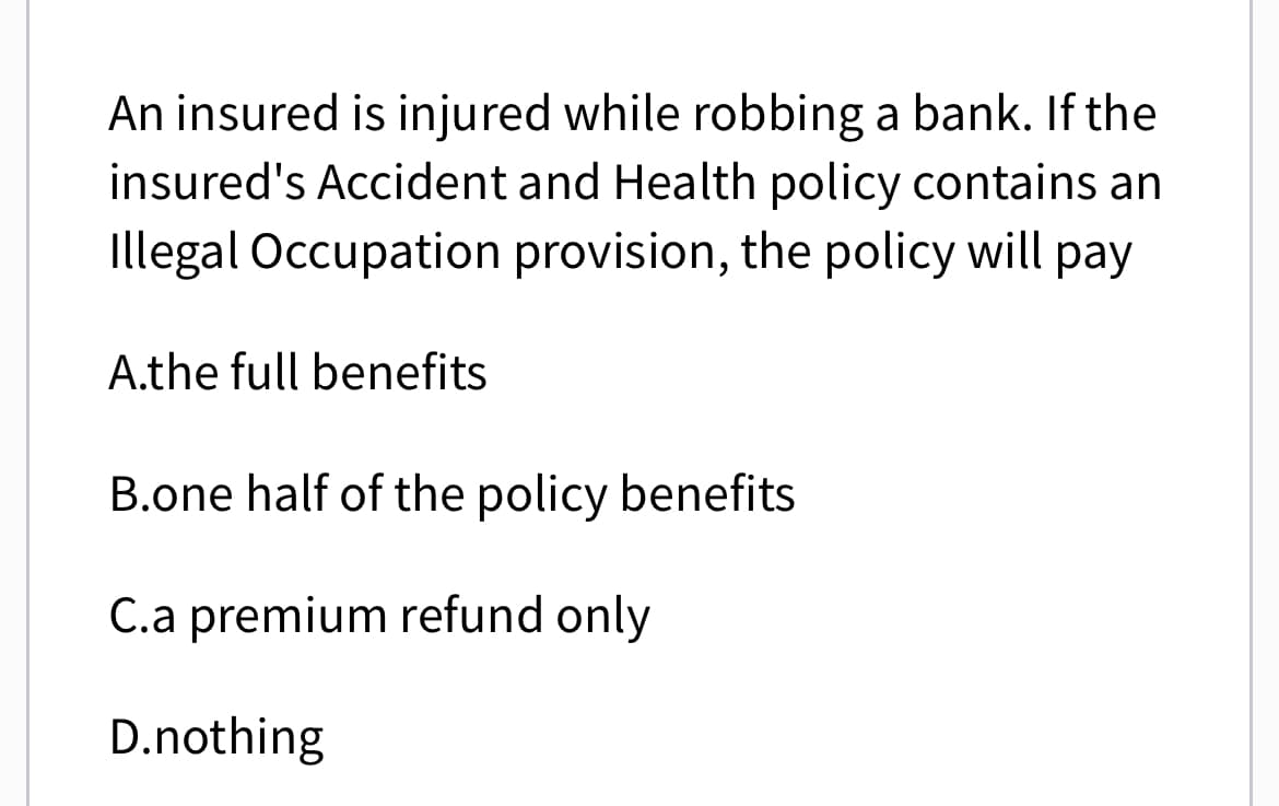An insured is injured while robbing a bank. If the
insured's Accident and Health policy contains an
Illegal Occupation provision, the policy will pay
A.the full benefits
B.one half of the policy benefits
C.a premium refund only
D.nothing