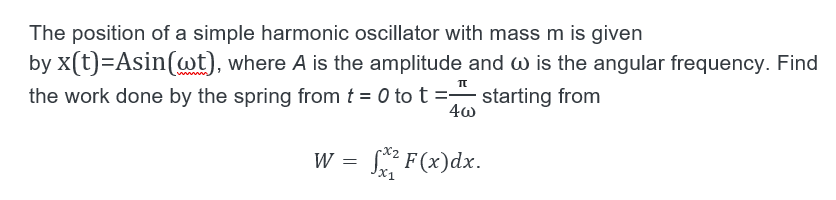 The position of a simple harmonic oscillator with mass m is given
by x(t)=Asin(wt), where A is the amplitude and W is the angular frequency. Find
the work done by the spring from t = 0 to t = starting from
W = * F(x)dx.
