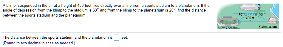 A blimp, suspended in the air at a height of 400 feet, lies directly over a line from a sports stadium to a planetarium. If the
angle of depression from the blimp to the stadium is 39° and from the blimp to the planetarium is 20°, find the distance
between the sports stadium and the planetarium.
39°C TE 20°
400 ft
Platentarium
Sports Stadium
The distance between the sports stadium and the planetarium is
(Round to two decimal places as needed.)
feet.
