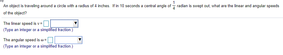 An object is traveling around a circle with a radius of 4 inches. If in 10 seconds a central angle of - radian is swept out, what are the linear and angular speeds
of the object?
The linear speed is v =
(Type an integer or a simplified fraction.)
The angular speed is w =
(Type an integer or a simplified fraction.)
