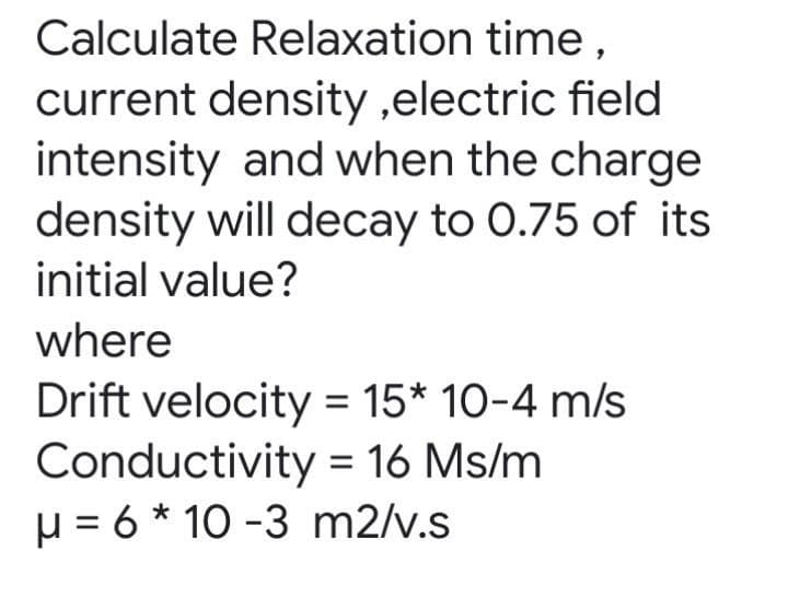 Calculate Relaxation time,
current density ,electric field
intensity and when the charge
density will decay to 0.75 of its
initial value?
where
Drift velocity = 15* 10-4 m/s
Conductivity = 16 Ms/m
µ = 6 * 10 -3 m2/v.s
%3D
%D
