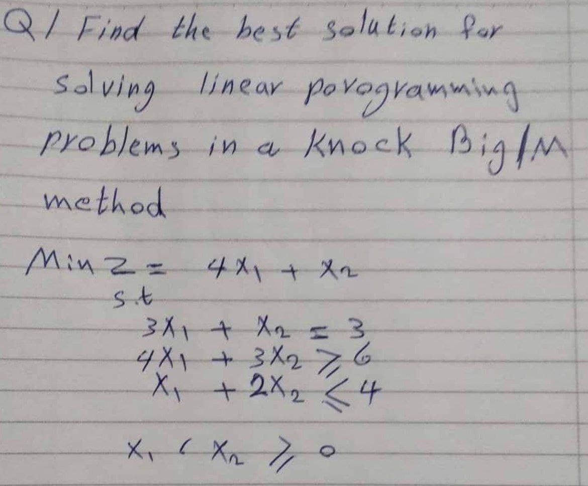 Q/ Find the best solution far
Solving linear po vogvamming
problems in a knock Big/M
method
MinZ=
4メー+メ2
4X1+3X276
X +2X2 <4
メ、( Xn 7
