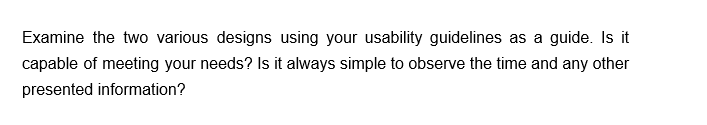 Examine the two various designs using your usability guidelines as a guide. Is it
capable of meeting your needs? Is it always simple to observe the time and any other
presented information?