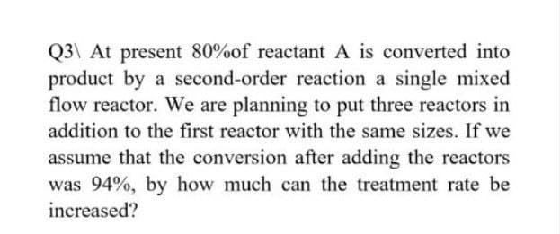Q3\ At present 80% of reactant A is converted into
product by a second-order reaction a single mixed
flow reactor. We are planning to put three reactors in
addition to the first reactor with the same sizes. If we
assume that the conversion after adding the reactors
was 94%, by how much can the treatment rate be
increased?
