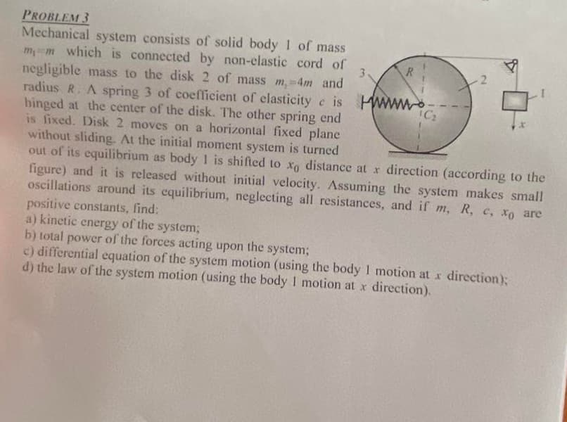 PROBLEM 3
3
Mechanical system consists of solid body 1 of mass
mm which is connected by non-elastic cord of
negligible mass to the disk 2 of mass m,-4m and
radius R. A spring 3 of coefficient of elasticity e is www
hinged at the center of the disk. The other spring end
is fixed. Disk 2 moves on a horizontal fixed plane
without sliding. At the initial moment system is turned
C
out of its equilibrium as body 1 is shifted to xo distance at x direction (according to the
figure) and it is released without initial velocity. Assuming the system makes small
oscillations around its equilibrium, neglecting all resistances, and if m, R, e, xo are
positive constants, find:
a) kinetic energy of the system;
b) total power of the forces acting upon
the system;
c) differential equation of the system motion (using the body I motion at x direction);
d) the law of the system motion (using the body I motion at x direction).
R
¹C₂