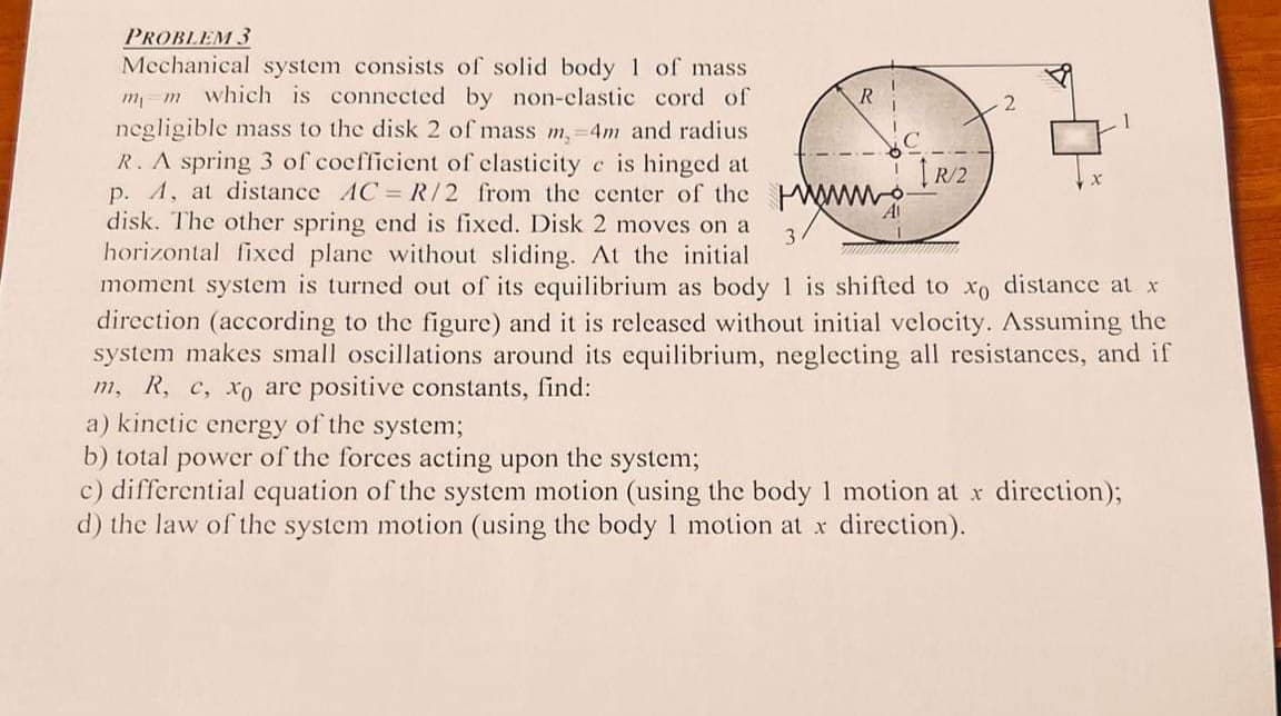 PROBLEM 3
Mechanical system consists of solid body 1 of mass
m₁ m which is connected by non-clastic cord of
negligible mass to the disk 2 of mass m, 4m and radius
R. A spring 3 of coefficient of elasticity e is hinged at
p. A, at distance AC = R/2 from the center of the
disk. The other spring end is fixed. Disk 2 moves on a
horizontal fixed plane without sliding. At the initial
moment system is turned out of its equilibrium as body 1 is shifted to xo distance at x
direction (according to the figure) and it is released without initial velocity. Assuming the
system makes small oscillations around its equilibrium, neglecting all resistances, and if
m, R, c, xo are positive constants, find:
3
T
[R/2
2
1
a) kinetic energy of the system;
b) total power of the forces acting upon the system;
c) differential equation of the system motion (using the body 1 motion at x direction);
d) the law of the system motion (using the body 1 motion at x direction).