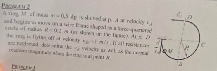 PROBLEM 2
A ring M of mass m = 0,5 kg is shoved at p. A at velocity VA
and begins to move on a wire frame shaped as a three-quartered
circle of radius R=0,2 m (as shown on the figure). At p. D
the ring is flying off at velocity vp=1 m/s. If all resistances
are neglected, determine the v velocity as well as the normal M
TON
reaction magnitude when the ring is at point B.
PROBLEM 3
B
D
R
C