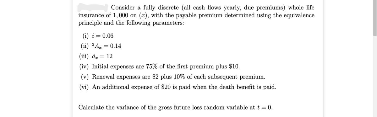 Consider a fully discrete (all cash flows yearly, due premiums) whole life
insurance of 1, 000 on (x), with the payable premium determined using the equivalence
principle and the following parameters:
(i) i = 0.06
(ii) 2A, = 0.14
(iii) ä„
12
(iv) Initial expenses are 75% of the first premium plus $10.
(v) Renewal expenses are $2 plus 10% of each subsequent premium.
(vi) An additional expense of $20 is paid when the death benefit is paid.
Calculate the variance of the gross future loss random variable at t = 0.
