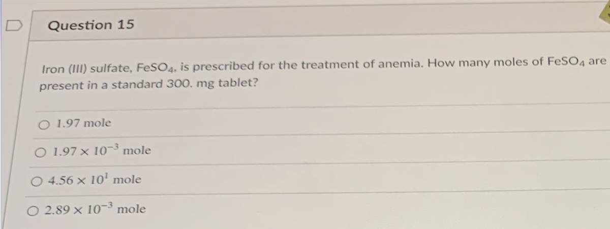 D
Question 15
Iron (III) sulfate, FeSO4, is prescribed for the treatment of anemia. How many moles of FESO4 are
present in a standard 300. mg tablet?
O 1.97 mole
O 1.97 × 10¬³ mole
O 4.56 × 10' mole
O 2.89 × 10¬³ mole
