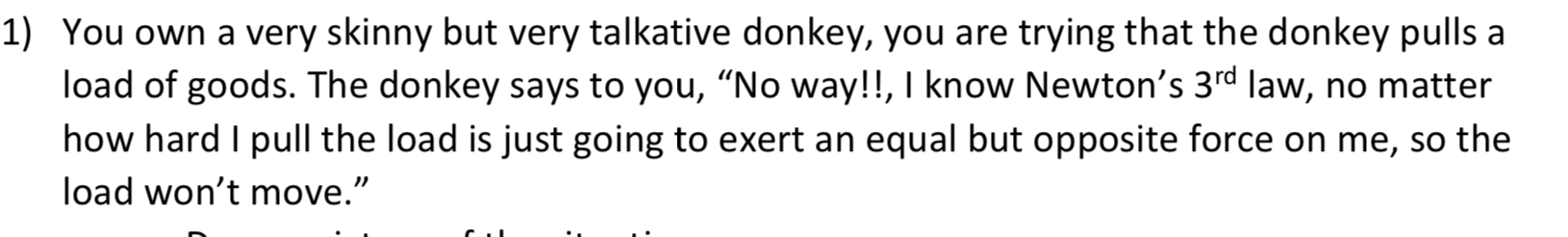 1) You own a very skinny but very talkative donkey, you are trying that the donkey pulls a
load of goods. The donkey says to you, "No way!!, I know Newton's 3rd law, no matter
how hard I pull the load is just going to exert an equal but opposite force on me, so the
load won't move."
