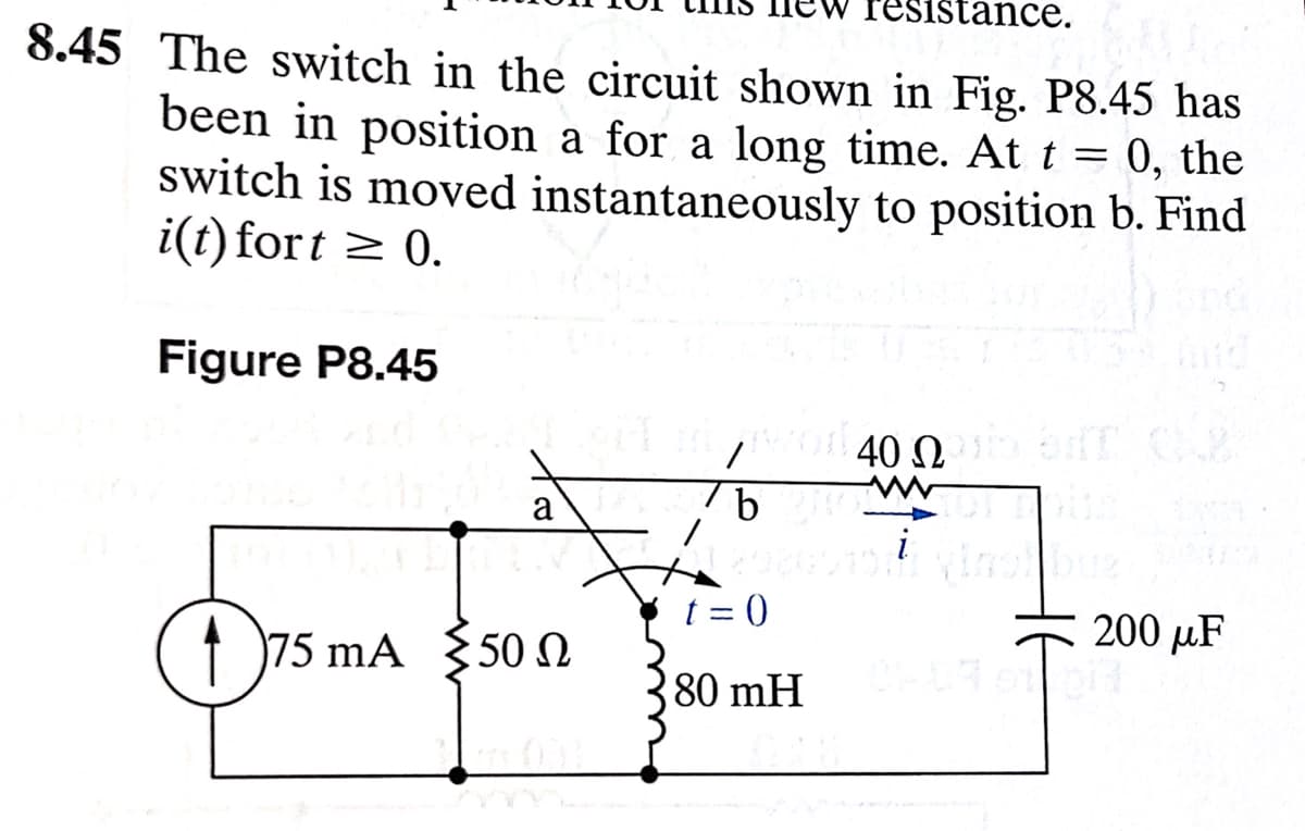 istance.
8.45 The switch in the circuit shown in Fig. P8.45 has
been in position a for a long time. At t = 0, the
switch is moved instantaneously to position b. Find
i(t) fort ≥ 0.
Figure P8.45
0²
175 mA 50 N
Ω
7 b
t=0
80 mH
400 briT CAP
)
uz
200 μF