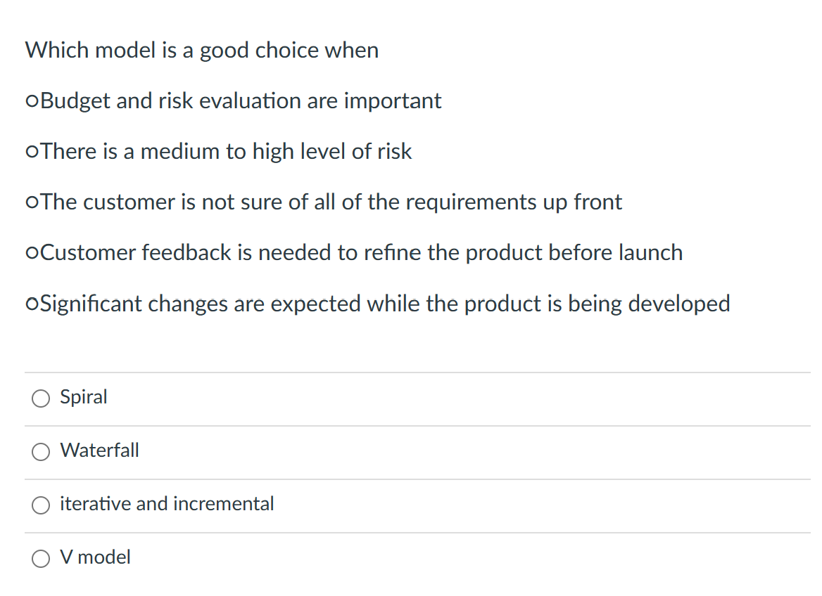 Which model is a good choice when
oBudget and risk evaluation are important
oThere is a medium to high level of risk
oThe customer is not sure of all of the requirements up front
oCustomer feedback is needed to refine the product before launch
oSignificant changes are expected while the product is being developed
Spiral
Waterfall
iterative and incremental
V model