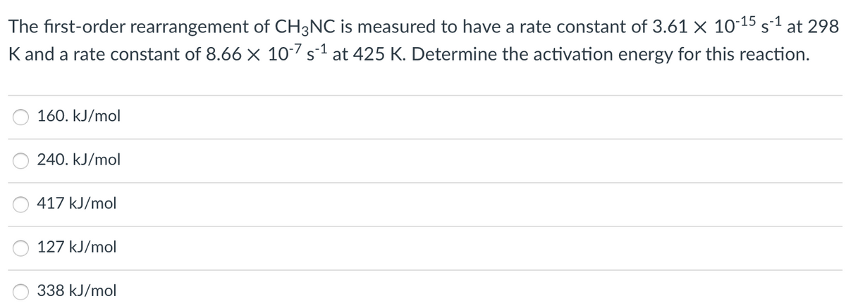 The first-order rearrangement of CH3NC is measured to have a rate constant of 3.61 × 10-15 s-1 at 298
K and a rate constant of 8.66 × 10s1 at 425 K. Determine the activation energy for this reaction.
160. kJ/mol
240. kJ/mol
417 kJ/mol
127 kJ/mol
338 kJ/mol
